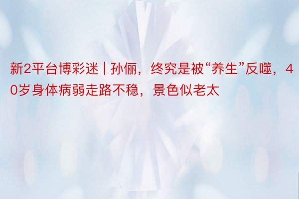 新2平台博彩迷 | 孙俪，终究是被“养生”反噬，40岁身体病弱走路不稳，景色似老太