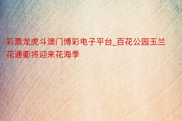 彩票龙虎斗澳门博彩电子平台_百花公园玉兰花通衢将迎来花海季
