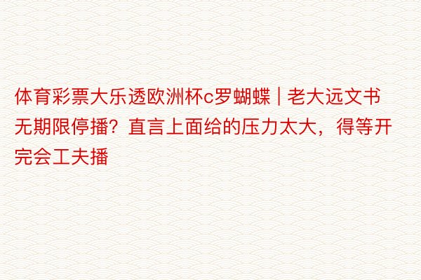 体育彩票大乐透欧洲杯c罗蝴蝶 | 老大远文书无期限停播？直言上面给的压力太大，得等开完会工夫播