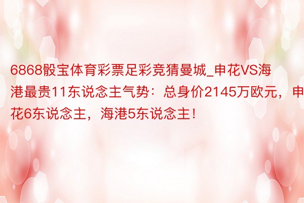6868骰宝体育彩票足彩竞猜曼城_申花VS海港最贵11东说念主气势：总身价2145万欧元，申花6东说念主，海港5东说念主！