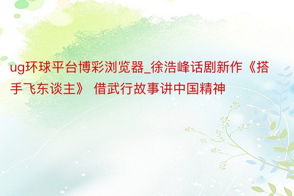 ug环球平台博彩浏览器_徐浩峰话剧新作《搭手飞东谈主》 借武行故事讲中国精神