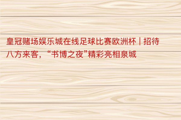 皇冠赌场娱乐城在线足球比赛欧洲杯 | 招待八方来客，“书博之夜”精彩亮相泉城