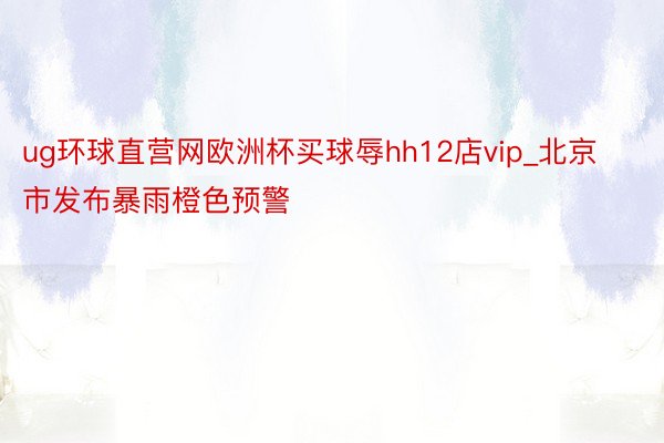 ug环球直营网欧洲杯买球辱hh12店vip_北京市发布暴雨橙色预警