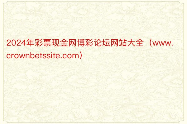 2024年彩票现金网博彩论坛网站大全（www.crownbetssite.com）