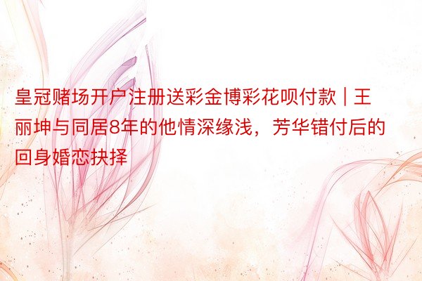 皇冠赌场开户注册送彩金博彩花呗付款 | 王丽坤与同居8年的他情深缘浅，芳华错付后的回身婚恋抉择