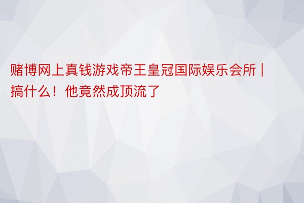 赌博网上真钱游戏帝王皇冠国际娱乐会所 | 搞什么！他竟然成顶流了