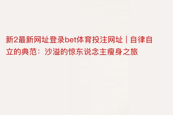 新2最新网址登录bet体育投注网址 | 自律自立的典范：沙溢的惊东说念主瘦身之旅