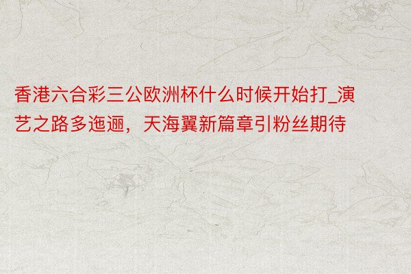 香港六合彩三公欧洲杯什么时候开始打_演艺之路多迤逦，天海翼新篇章引粉丝期待