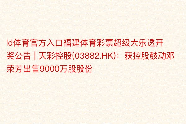 ld体育官方入口福建体育彩票超级大乐透开奖公告 | 天彩控股(03882.HK)：获控股鼓动邓荣芳出售9000万股股份