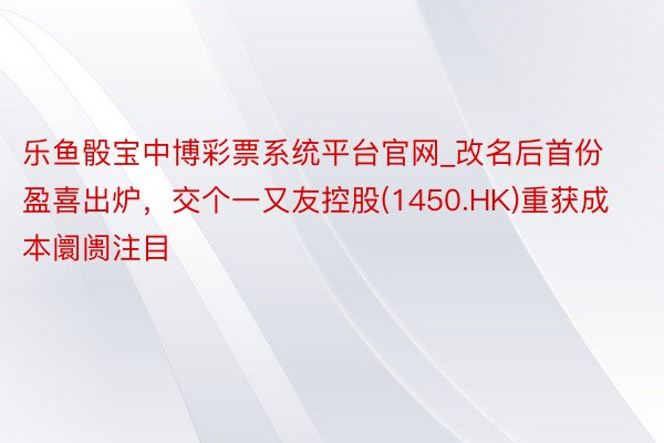 乐鱼骰宝中博彩票系统平台官网_改名后首份盈喜出炉，交个一又友控股(1450.HK)重获成本阛阓注目