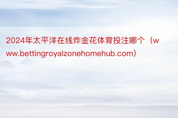 2024年太平洋在线炸金花体育投注哪个（www.bettingroyalzonehomehub.com）