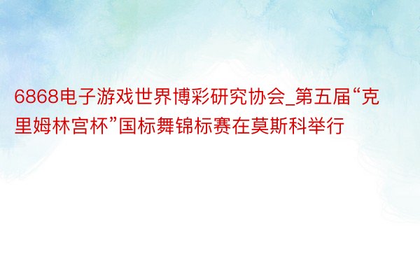 6868电子游戏世界博彩研究协会_第五届“克里姆林宫杯”国标舞锦标赛在莫斯科举行