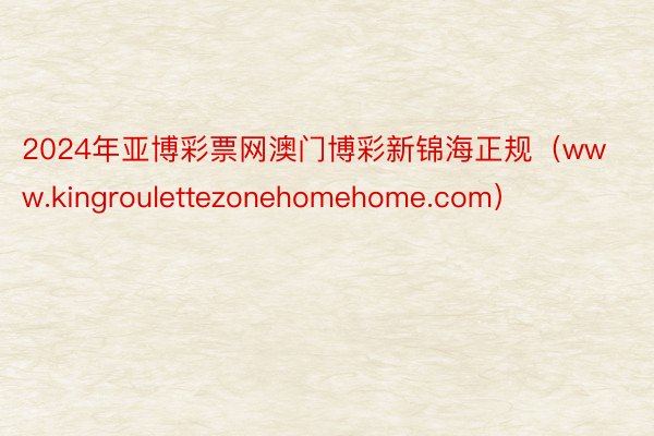 2024年亚博彩票网澳门博彩新锦海正规（www.kingroulettezonehomehome.com）