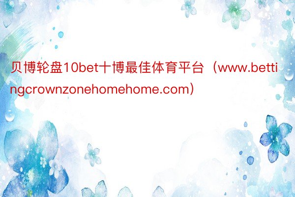 贝博轮盘10bet十博最佳体育平台（www.bettingcrownzonehomehome.com）