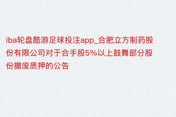 iba轮盘酷游足球投注app_合肥立方制药股份有限公司对于合手股5%以上鼓舞部分股份撤废质押的公告