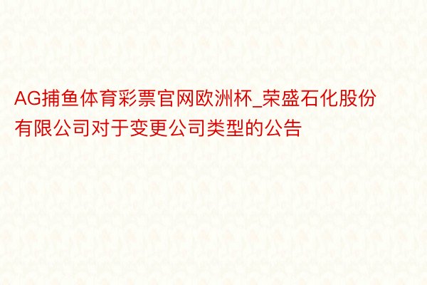 AG捕鱼体育彩票官网欧洲杯_荣盛石化股份有限公司对于变更公司类型的公告