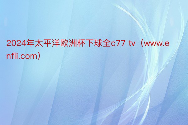 2024年太平洋欧洲杯下球全c77 tv（www.enfli.com）