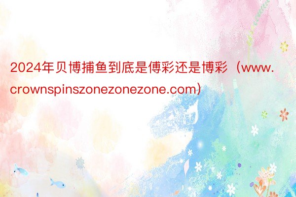 2024年贝博捕鱼到底是傅彩还是博彩（www.crownspinszonezonezone.com）