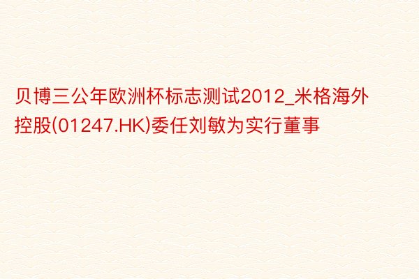 贝博三公年欧洲杯标志测试2012_米格海外控股(01247.HK)委任刘敏为实行董事