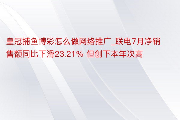 皇冠捕鱼博彩怎么做网络推广_联电7月净销售额同比下滑23.21% 但创下本年次高