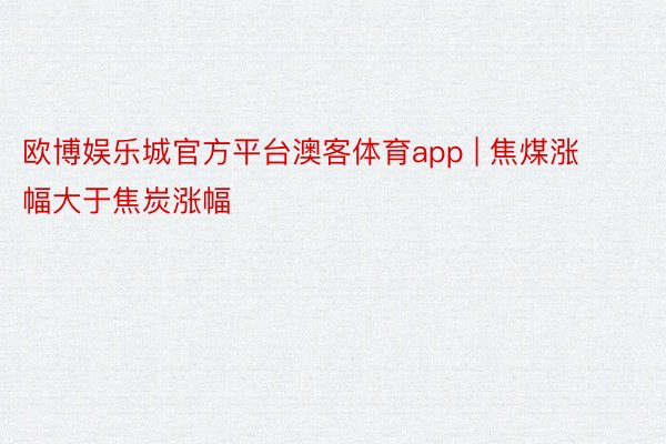 欧博娱乐城官方平台澳客体育app | 焦煤涨幅大于焦炭涨幅