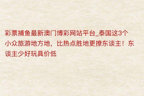 彩票捕鱼最新澳门博彩网站平台_泰国这3个小众旅游地方地，比热点胜地更撩东谈主！东谈主少好玩具价低