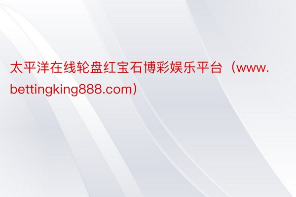 太平洋在线轮盘红宝石博彩娱乐平台（www.bettingking888.com）