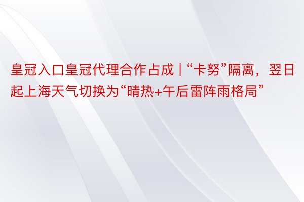 皇冠入口皇冠代理合作占成 | “卡努”隔离，翌日起上海天气切换为“晴热+午后雷阵雨格局”
