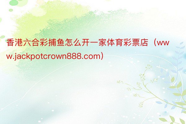 香港六合彩捕鱼怎么开一家体育彩票店（www.jackpotcrown888.com）