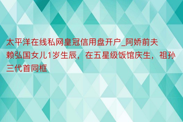 太平洋在线私网皇冠信用盘开户_阿娇前夫赖弘国女儿1岁生辰，在五星级饭馆庆生，祖孙三代首同框
