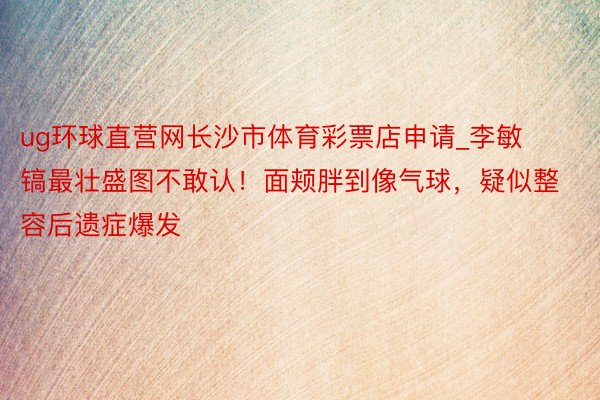 ug环球直营网长沙市体育彩票店申请_李敏镐最壮盛图不敢认！面颊胖到像气球，疑似整容后遗症爆发