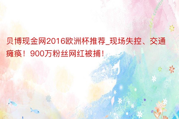 贝博现金网2016欧洲杯推荐_现场失控、交通瘫痪！900万粉丝网红被捕！