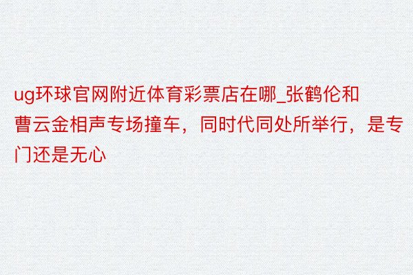 ug环球官网附近体育彩票店在哪_张鹤伦和曹云金相声专场撞车，同时代同处所举行，是专门还是无心