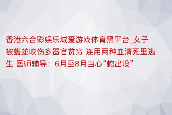 香港六合彩娱乐城爱游戏体育黑平台_女子被蝮蛇咬伤多器官贫穷 连用两种血清死里逃生 医师辅导：6月至8月当心“蛇出没”