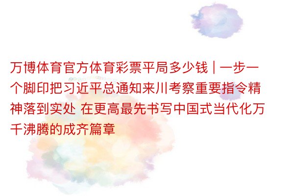 万博体育官方体育彩票平局多少钱 | 一步一个脚印把习近平总通知来川考察重要指令精神落到实处 在更高最先书写中国式当代化万千沸腾的成齐篇章
