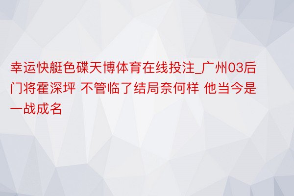 幸运快艇色碟天博体育在线投注_广州03后门将霍深坪 不管临了结局奈何样 他当今是一战成名