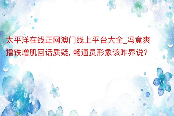 太平洋在线正网澳门线上平台大全_冯竟爽撸铁增肌回话质疑, 畅通员形象该咋界说?