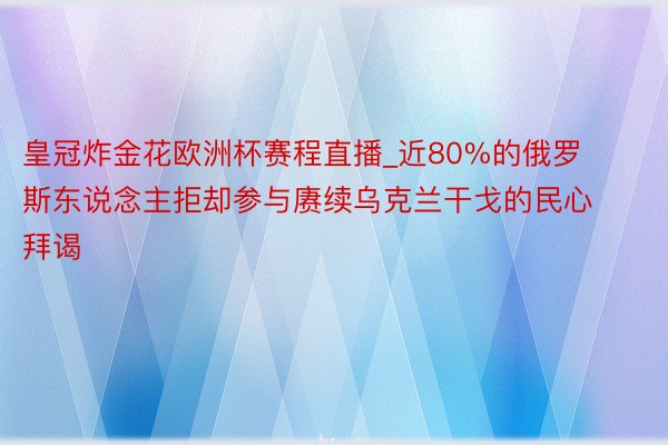 皇冠炸金花欧洲杯赛程直播_近80%的俄罗斯东说念主拒却参与赓续乌克兰干戈的民心拜谒