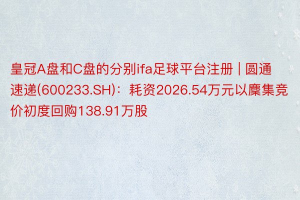 皇冠A盘和C盘的分别ifa足球平台注册 | 圆通速递(600233.SH)：耗资2026.54万元以麇集竞价初度回购138.91万股