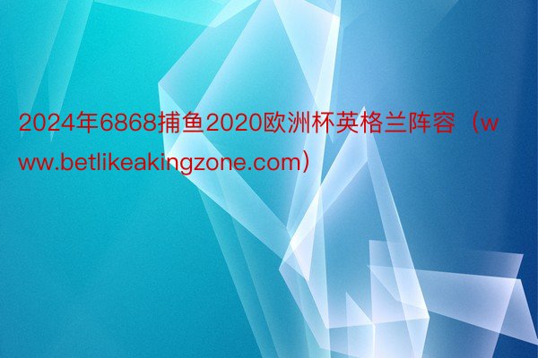 2024年6868捕鱼2020欧洲杯英格兰阵容（www.betlikeakingzone.com）