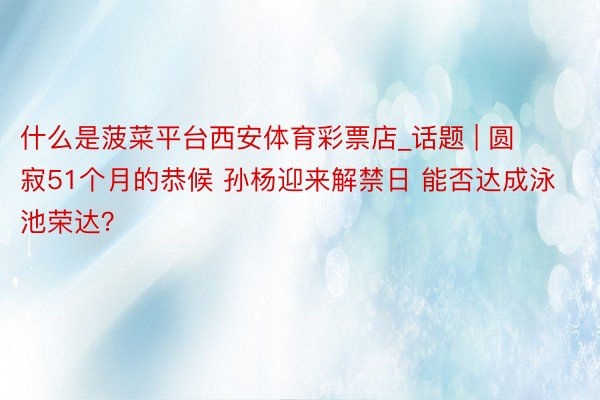 什么是菠菜平台西安体育彩票店_话题 | 圆寂51个月的恭候 孙杨迎来解禁日 能否达成泳池荣达？