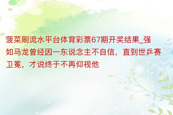 菠菜刷流水平台体育彩票67期开奖结果_强如马龙曾经因一东说念主不自信，直到世乒赛卫冕，才说终于不再仰视他