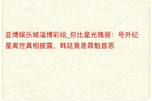 亚博娱乐城淄博彩绘_你比星光瑰丽：号外纪星离世真相披露，韩廷竟是罪魁首恶