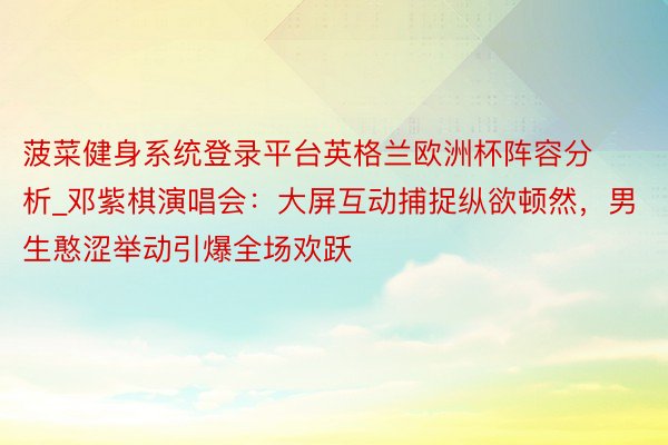 菠菜健身系统登录平台英格兰欧洲杯阵容分析_邓紫棋演唱会：大屏互动捕捉纵欲顿然，男生憨涩举动引爆全场欢跃