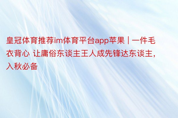 皇冠体育推荐im体育平台app苹果 | 一件毛衣背心 让庸俗东谈主王人成先锋达东谈主，入秋必备