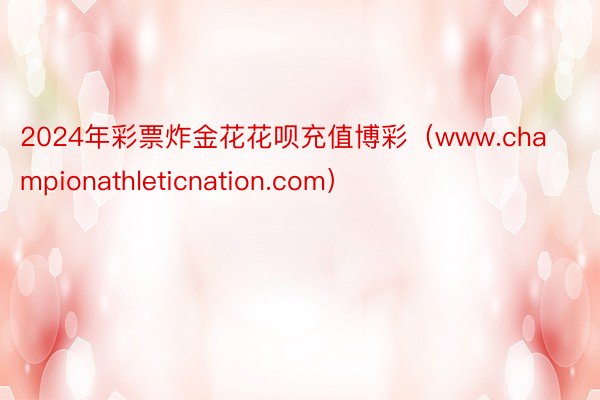2024年彩票炸金花花呗充值博彩（www.championathleticnation.com）