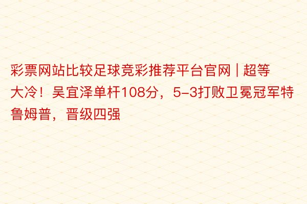 彩票网站比较足球竞彩推荐平台官网 | 超等大冷！吴宜泽单杆108分，5-3打败卫冕冠军特鲁姆普，晋级四强