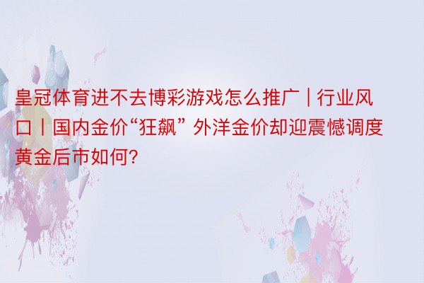 皇冠体育进不去博彩游戏怎么推广 | 行业风口丨国内金价“狂飙” 外洋金价却迎震憾调度 黄金后市如何？