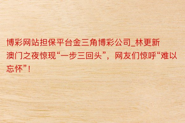 博彩网站担保平台金三角博彩公司_林更新澳门之夜惊现“一步三回头”，网友们惊呼“难以忘怀”！